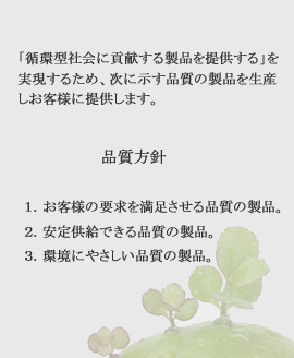 「循環型社会に貢献する製品を提供する」を実現するため、次に示す品質の製品を生産しお客様に提供します。 品質方針 １．お客様の要求を満足させる品質の製品。２．安定供給できる品質の製品。３．環境にやさしい品質の製品。